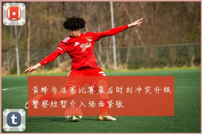 黄蜂与活塞比赛最后时刻冲突升级警察短暂介入场面紧张