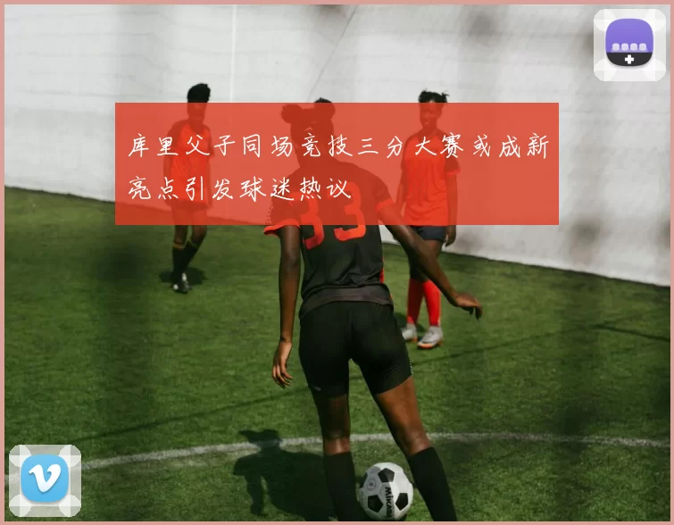 库里父子同场竞技三分大赛或成新亮点引发球迷热议