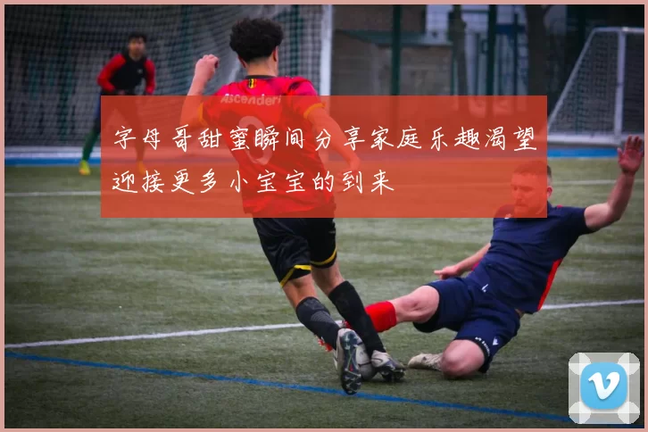 字母哥甜蜜瞬间分享家庭乐趣渴望迎接更多小宝宝的到来