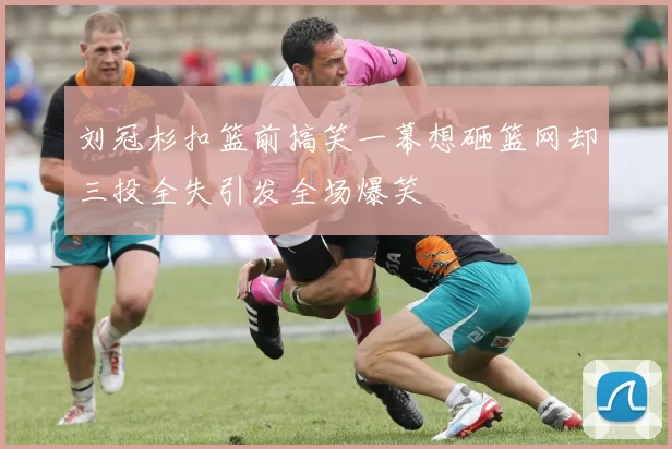 刘冠杉扣篮前搞笑一幕想砸篮网却三投全失引发全场爆笑
