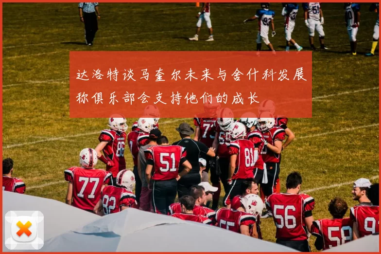 达洛特谈马奎尔未来与舍什科发展称俱乐部会支持他们的成长