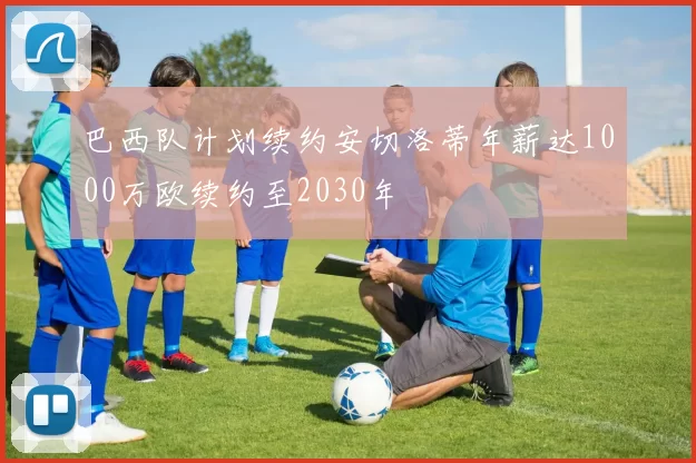 巴西队计划续约安切洛蒂年薪达1000万欧续约至2030年
