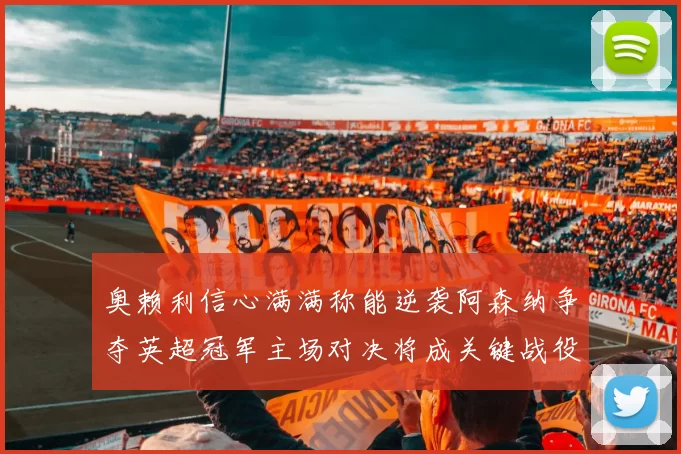 奥赖利信心满满称能逆袭阿森纳争夺英超冠军主场对决将成关键战役