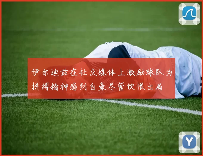 伊尔迪兹在社交媒体上激励球队为拼搏精神感到自豪尽管饮恨出局