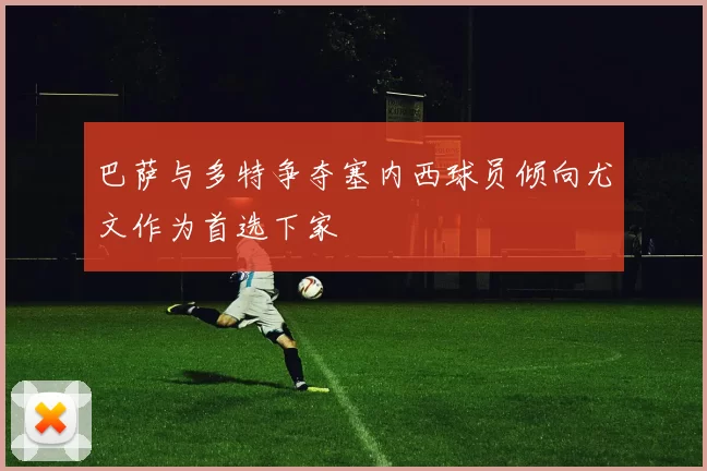 巴萨与多特争夺塞内西球员倾向尤文作为首选下家