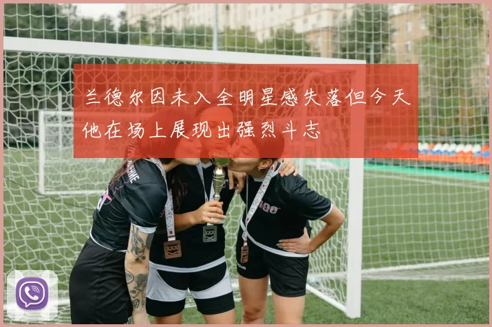 兰德尔因未入全明星感失落但今天他在场上展现出强烈斗志