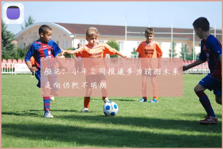 船记：小卡合同报道多为猜测未来走向仍然不明朗