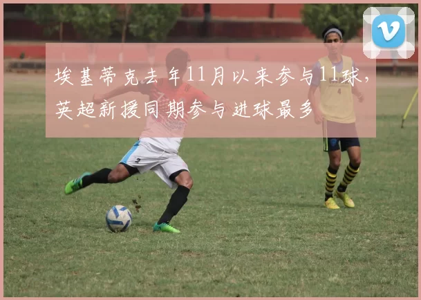 埃基蒂克去年11月以来参与11球，英超新援同期参与进球最多