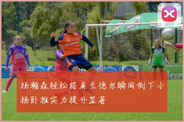 杨瀚森轻松搭肩兰德尔瞬间倒下小杨卧推实力提升显著