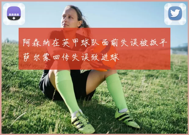 阿森纳在英甲球队面前失误被扳平萨尔蒙回传失误致进球