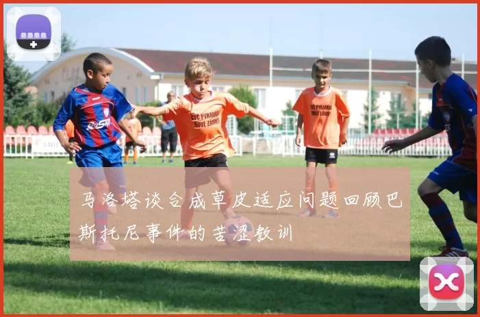 马洛塔谈合成草皮适应问题回顾巴斯托尼事件的苦涩教训