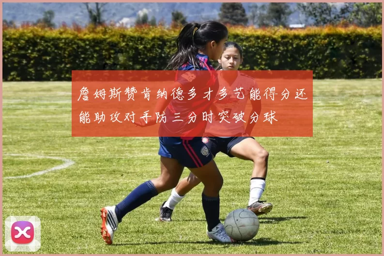 詹姆斯赞肯纳德多才多艺能得分还能助攻对手防三分时突破分球
