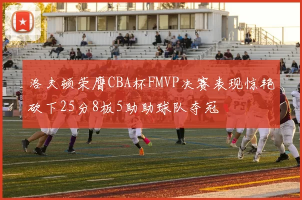 洛夫顿荣膺CBA杯FMVP决赛表现惊艳砍下25分8板5助助球队夺冠