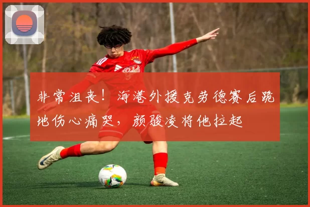 非常沮丧！海港外援克劳德赛后跪地伤心痛哭，颜骏凌将他拉起
