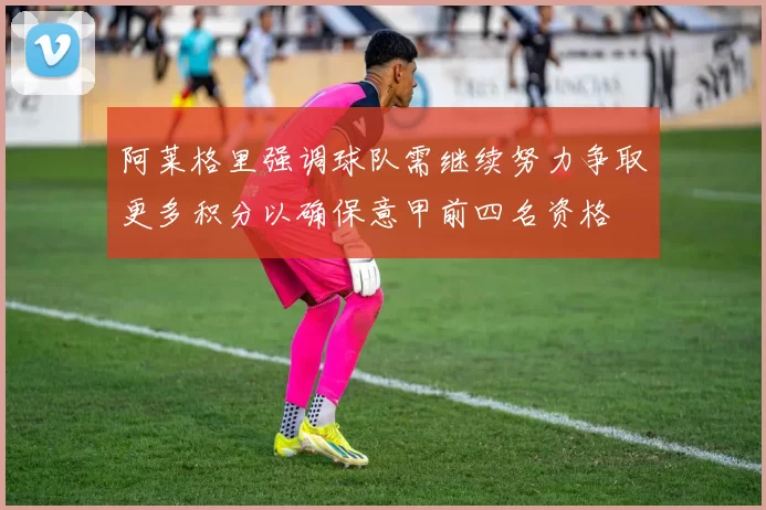 阿莱格里强调球队需继续努力争取更多积分以确保意甲前四名资格