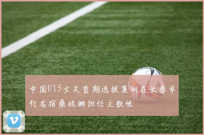 中国U15女足首期选拔集训在长春举行名宿桑妮娜担任主教练